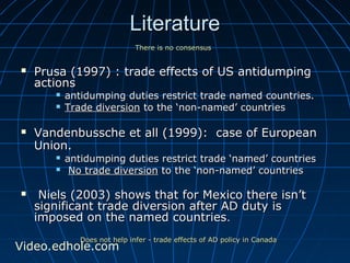 LLiitteerraattuurree 
TThheerree iiss nnoo ccoonnsseennssuuss 
 PPrruussaa ((11999977)) :: ttrraaddee eeffffeeccttss ooff UUSS aannttiidduummppiinngg 
aaccttiioonnss 
 aannttiidduummppiinngg dduuttiieess rreessttrriicctt ttrraaddee nnaammeedd ccoouunnttrriieess.. 
 TTrraaddee ddiivveerrssiioonn ttoo tthhee ‘‘nnoonn--nnaammeedd’’ ccoouunnttrriieess 
 VVaannddeennbbuusssscchhee eett aallll ((11999999)):: ccaassee ooff EEuurrooppeeaann 
UUnniioonn.. 
 aannttiidduummppiinngg dduuttiieess rreessttrriicctt ttrraaddee ‘‘nnaammeedd’’ ccoouunnttrriieess 
 NNoo ttrraaddee ddiivveerrssiioonn ttoo tthhee ‘‘nnoonn--nnaammeedd’’ ccoouunnttrriieess 
 NNiieellss ((22000033)) sshhoowwss tthhaatt ffoorr MMeexxiiccoo tthheerree iissnn’’tt 
ssiiggnniiffiiccaanntt ttrraaddee ddiivveerrssiioonn aafftteerr AADD dduuttyy iiss 
iimmppoosseedd oonn tthhee nnaammeedd ccoouunnttrriieess.. 
DDooeess nnoott hheellpp iinnffeerr -- ttrraaddee eeffffeeccttss ooff AADD ppoolliiccyy iinn CCaannaaddaa Video.edhole.com 
 