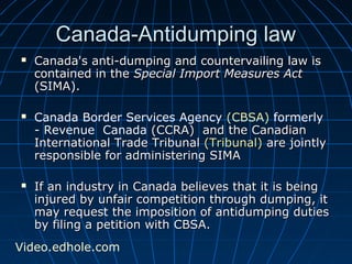 CCaannaaddaa--AAnnttiidduummppiinngg llaaww 
 CCaannaaddaa''ss aannttii--dduummppiinngg aanndd ccoouunntteerrvvaaiilliinngg llaaww iiss 
ccoonnttaaiinneedd iinn tthhee SSppeecciiaall IImmppoorrtt MMeeaassuurreess AAcctt 
((SSIIMMAA)).. 
 Canada Border Services Agency (CBSA) formerly 
- Revenue Canada ((CCCCRRAA)) aanndd tthhee CCaannaaddiiaann 
IInntteerrnnaattiioonnaall TTrraaddee TTrriibbuunnaall ((TTrriibbuunnaall)) aarree jjooiinnttllyy 
rreessppoonnssiibbllee ffoorr aaddmmiinniisstteerriinngg SSIIMMAA 
 IIff aann iinndduussttrryy iinn CCaannaaddaa bbeelliieevveess tthhaatt iitt iiss bbeeiinngg 
iinnjjuurreedd bbyy uunnffaaiirr ccoommppeettiittiioonn tthhrroouugghh dduummppiinngg,, iitt 
mmaayy rreeqquueesstt tthhee iimmppoossiittiioonn ooff aannttiidduummppiinngg dduuttiieess 
bbyy ffiilliinngg aa ppeettiittiioonn wwiitthh CCBBSSAA.. 
Video.edhole.com 
 