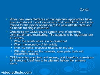 CCoonnttdd.... 
 WWhheenn nneeww uusseerr--iinntteerrffaacceess oorr mmaannaaggeemmeenntt aapppprrooaacchheess hhaavvee 
bbeeeenn iinnttrroodduucceedd-- LLooccaall tteecchhnniicciiaannss aanndd ccaarreettaakkeerrss nneeeedd ttoo bbee 
ttrraaiinneedd ffoorr tthhee pprrooppeerr ooppeerraattiioonn ooff tthhee nneeww iinnffrraassttrruuccttuurree aanndd 
oonn--hhaannddss ttrraaiinniinngg iiss eesssseennttiiaall.. 
 OOrrggaanniissiinngg ffoorr OO&&MM rreeqquuiirree cceerrttaaiinn lleevveell ooff ppllaannnniinngg,, 
ccoommmmiittmmeenntt aanndd mmoonniittoorriinngg.. TThhee aassppeeccttss ttoo bbee oorrggaanniisseedd aarree 
aass ffoolllloowwss:: 
 WWhhaatt:: tthhee aaccttiivviittyy wwhhiicchh iiss ttoo bbee ccaarrrriieedd oouutt 
 WWhheenn:: tthhee ffrreeqquueennccyy ooff tthhiiss aaccttiivviittyy 
 WWhhoo:: tthhee hhuummaann rreessoouurrcceess rreeqquuiirreedd ffoorr tthhee ttaasskk 
 WWiitthh wwhhaatt:: wwhhaatt aarree tthhee mmaatteerriiaallss,, ssppaarree ppaarrttss,, ttoooollss aanndd 
eeqquuiippmmeennttss nneeeeddeedd.. 
 OO&&MM aaccttiivviittiieess ccoosstt ttiimmee aanndd mmoonneeyy,, aanndd tthheerreeffoorree aa pprroovviissiioonn 
ffoorr ffiinnaanncciinngg OO&&MM hhaass ttoo bbee ppllaannnneedd bbeeffoorree tthhee sscchheemmee 
ssttaarrttss.. 
video.edhole.com 
 