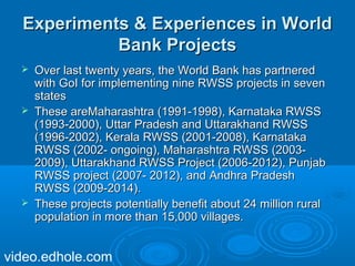 EExxppeerriimmeennttss && EExxppeerriieenncceess iinn WWoorrlldd 
BBaannkk PPrroojjeeccttss 
 OOvveerr llaasstt ttwweennttyy yyeeaarrss,, tthhee WWoorrlldd BBaannkk hhaass ppaarrttnneerreedd 
wwiitthh GGooII ffoorr iimmpplleemmeennttiinngg nniinnee RRWWSSSS pprroojjeeccttss iinn sseevveenn 
ssttaatteess 
 TThheessee aarreeMMaahhaarraasshhttrraa ((11999911--11999988)),, KKaarrnnaattaakkaa RRWWSSSS 
((11999933--22000000)),, UUttttaarr PPrraaddeesshh aanndd UUttttaarraakkhhaanndd RRWWSSSS 
((11999966--22000022)),, KKeerraallaa RRWWSSSS ((22000011--22000088)),, KKaarrnnaattaakkaa 
RRWWSSSS ((22000022-- oonnggooiinngg)),, MMaahhaarraasshhttrraa RRWWSSSS ((22000033-- 
22000099)),, UUttttaarraakkhhaanndd RRWWSSSS PPrroojjeecctt ((22000066--22001122)),, PPuunnjjaabb 
RRWWSSSS pprroojjeecctt ((22000077-- 22001122)),, aanndd AAnnddhhrraa PPrraaddeesshh 
RRWWSSSS ((22000099--22001144)).. 
 TThheessee pprroojjeeccttss ppootteennttiiaallllyy bbeenneeffiitt aabboouutt 2244 mmiilllliioonn rruurraall 
ppooppuullaattiioonn iinn mmoorree tthhaann 1155,,000000 vviillllaaggeess.. 
video.edhole.com 
 