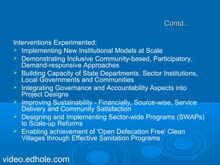 CCoonnttdd.... 
Interventions Experimented: 
 Implementing New Institutional Models at Scale 
 Demonstrating Inclusive Community-based, Participatory, 
Demand-responsive Approaches 
 Building Capacity of State Departments, Sector Institutions, 
Local Governments and Communities 
 Integrating Governance and Accountability Aspects into 
Project Designs 
 Improving Sustainability - Financially, Source-wise, Service 
Delivery and Community Satisfaction 
 Designing and Implementing Sector-wide Programs (SWAPs) 
to Scale-up Reforms 
 Enabling achievement of 'Open Defecation Free' Clean 
Villages through Effective Sanitation Programs 
video.edhole.com 
 