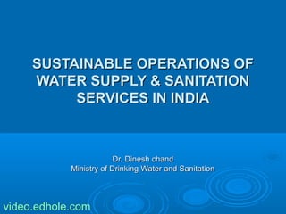 SSUUSSTTAAIINNAABBLLEE OOPPEERRAATTIIOONNSS OOFF 
WWAATTEERR SSUUPPPPLLYY && SSAANNIITTAATTIIOONN 
SSEERRVVIICCEESS IINN IINNDDIIAA 
DDrr.. DDiinneesshh cchhaanndd 
MMiinniissttrryy ooff DDrriinnkkiinngg WWaatteerr aanndd SSaanniittaattiioonn 
video.edhole.com 
 