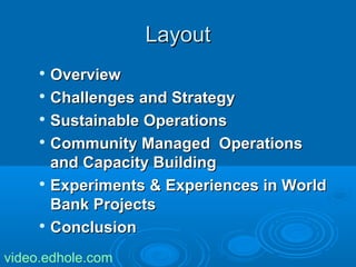 LLaayyoouutt 
 OOvveerrvviieeww 
 CChhaalllleennggeess aanndd SSttrraatteeggyy 
 SSuussttaaiinnaabbllee OOppeerraattiioonnss 
 CCoommmmuunniittyy MMaannaaggeedd OOppeerraattiioonnss 
aanndd CCaappaacciittyy BBuuiillddiinngg 
 EExxppeerriimmeennttss && EExxppeerriieenncceess iinn WWoorrlldd 
BBaannkk PPrroojjeeccttss 
 CCoonncclluussiioonn 
video.edhole.com 
 