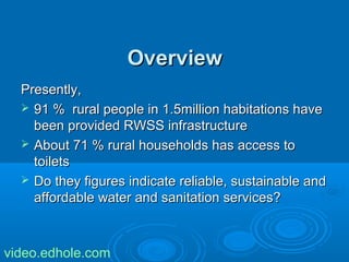 OOvveerrvviieeww 
PPrreesseennttllyy,, 
 9911 %% rruurraall ppeeooppllee iinn 11..55mmiilllliioonn hhaabbiittaattiioonnss hhaavvee 
bbeeeenn pprroovviiddeedd RRWWSSSS iinnffrraassttrruuccttuurree 
 AAbboouutt 7711 %% rruurraall hhoouusseehhoollddss hhaass aacccceessss ttoo 
ttooiilleettss 
 DDoo tthheeyy ffiigguurreess iinnddiiccaattee rreelliiaabbllee,, ssuussttaaiinnaabbllee aanndd 
aaffffoorrddaabbllee wwaatteerr aanndd ssaanniittaattiioonn sseerrvviicceess?? 
video.edhole.com 
 