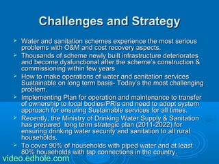 CChhaalllleennggeess aanndd SSttrraatteeggyy 
 WWaatteerr aanndd ssaanniittaattiioonn sscchheemmeess eexxppeerriieennccee tthhee mmoosstt sseerriioouuss 
pprroobblleemmss wwiitthh OO&&MM aanndd ccoosstt rreeccoovveerryy aassppeeccttss.. 
 TThhoouussaannddss ooff sscchheemmee nneewwllyy bbuuiilltt iinnffrraassttrruuccttuurree ddeetteerriioorraatteess 
aanndd bbeeccoommee ddyyssffuunnccttiioonnaall aafftteerr tthhee sscchheemmee’’ss ccoonnssttrruuccttiioonn && 
ccoommmmiissssiioonniinngg wwiitthhiinn ffeeww yyeeaarrss 
 HHooww ttoo mmaakkee ooppeerraattiioonnss ooff wwaatteerr aanndd ssaanniittaattiioonn sseerrvviicceess 
SSuussttaaiinnaabbllee oonn lloonngg tteerrmm bbaassiiss-- TTooddaayy’’ss tthhee mmoosstt cchhaalllleennggiinngg 
pprroobblleemm.. 
 IImmpplleemmeennttiinngg PPllaann ffoorr ooppeerraattiioonn aanndd mmaaiinntteennaannccee ttoo ttrraannssffeerr 
ooff oowwnneerrsshhiipp ttoo llooccaall bbooddiieess//PPRRIIss aanndd nneeeedd ttoo aaddoopptt ssyysstteemm 
aapppprrooaacchh ffoorr eennssuurriinngg SSuussttaaiinnaabbllee sseerrvviicceess ffoorr aallll ttiimmeess.. 
 RReecceennttllyy,, tthhee MMiinniissttrryy ooff DDrriinnkkiinngg WWaatteerr SSuuppppllyy && SSaanniittaattiioonn 
hhaass pprreeppaarreedd lloonngg tteerrmm ssttrraatteeggiicc ppllaann ((22001111--22002222)) ffoorr 
eennssuurriinngg ddrriinnkkiinngg wwaatteerr sseeccuurriittyy aanndd ssaanniittaattiioonn ttoo aallll rruurraall 
hhoouusseehhoollddss.. 
 TToo ccoovveerr 9900%% ooff hhoouusseehhoollddss wwiitthh ppiippeedd wwaatteerr aanndd aatt lleeaasstt 
8800%% hhoouusseehhoollddss wwiitthh ttaapp ccoonnnneeccttiioonnss iinn tthhee ccoouunnttrryy.. 
video.edhole.com 
 