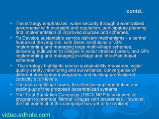 ccoonnttdd.... 
 TThhee ssttrraatteeggyy eemmpphhaassiizzeess wwaatteerr sseeccuurriittyy tthhrroouugghh ddeecceennttrraalliizzeedd 
ggoovveerrnnaannccee wwiitthh oovveerrssiigghhtt aanndd rreegguullaattiioonn,, ppaarrttiicciippaattoorryy ppllaannnniinngg 
aanndd iimmpplleemmeennttaattiioonn ooff iimmpprroovveedd ssoouurrcceess aanndd sscchheemmeess.. 
 TToo DDeevveelloopp ssuussttaaiinnaabbllee sseerrvviiccee ddeelliivveerryy mmeecchhaanniissmmss -- aa cceennttrraall 
ffeeaattuurree ooff tthhee pprrooggrraamm,, wwiitthh SSttaattee iinnssttiittuuttiioonnss oorr ZZPPss 
iimmpplleemmeennttiinngg aanndd mmaannaaggiinngg llaarrggee mmuullttii--vviillllaaggee sscchheemmeess,, 
ddeelliivveerriinngg bbuullkk wwaatteerr ttoo vviillllaaggeess iinn wwaatteerr ssttrreesssseedd aarreeaass,, aanndd GGPPss 
iimmpplleemmeennttiinngg aanndd mmaannaaggiinngg iinn--vviillllaaggee aanndd iinnttrraa--PPaanncchhaayyaatt 
sscchheemmeess.. 
 TThhee ssttrraatteeggyy hhiigghhlliigghhttss ssoouurrccee ssuussttaaiinnaabbiilliittyy mmeeaassuurreess,, wwaatteerr 
qquuaalliittyy ssaaffeettyy,, mmoonniittoorriinngg aanndd ssuurrvveeiillllaannccee,, ccoonnvveerrggeennccee ooff 
ddiiffffeerreenntt ddeevveellooppmmeenntt pprrooggrraammss,, aanndd bbuuiillddiinngg pprrooffeessssiioonnaall 
ccaappaacciittyy aatt aallll lleevveellss.. 
 TThhee mmaaiinn cchhaalllleennggee nnooww iiss tthhee eeffffeeccttiivvee iimmpplleemmeennttaattiioonn aanndd 
ssccaalliinngg--uupp ooff tthhee pprrooppoosseedd ddeecceennttrraalliizzeedd ssyysstteemmss.. 
 TThhee TToottaall SSaanniittaattiioonn CCaammppaaiiggnn ((TTSSCC))// NNGGPP iiss aann iinncceennttiivvee 
pprrooggrraamm ttoo pprroommoottee ‘‘NNiirrmmaall'' vviillllaaggeess wwiitthh aawwaarreenneessss.. HHoowweevveerr,, 
tthhee ffuullll ppootteennttiiaall ooff tthhiiss ccaammppaaiiggnn hhaass yyeett ttoo bbee rreeaalliizzeedd.. 
video.edhole.com 
 