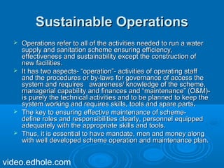 SSuussttaaiinnaabbllee OOppeerraattiioonnss 
 OOppeerraattiioonnss rreeffeerr ttoo aallll ooff tthhee aaccttiivviittiieess nneeeeddeedd ttoo rruunn aa wwaatteerr 
ssuuppppllyy aanndd ssaanniittaattiioonn sscchheemmee eennssuurriinngg eeffffiicciieennccyy,, 
eeffffeeccttiivveenneessss aanndd ssuussttaaiinnaabbiilliittyy eexxcceepptt tthhee ccoonnssttrruuccttiioonn ooff 
nneeww ffaacciilliittiieess.. 
 IItt hhaass ttwwoo aassppeeccttss-- ““ooppeerraattiioonn””-- aaccttiivviittiieess ooff ooppeerraattiinngg ssttaaffff 
aanndd tthhee pprroocceedduurreess oorr bbyy--llaawwss ffoorr ggoovveerrnnaannccee ooff aacccceessss tthhee 
ssyysstteemm aanndd rreeqquuiirreess aawwaarreenneessss// kknnoowwlleeddggee ooff tthhee sscchheemmee,, 
mmaannaaggeerriiaall ccaappaabbiilliittyy aanndd ffiinnaanncceess aanndd ““mmaaiinntteennaannccee”” ((OO&&MM))-- 
iiss ppuurreellyy tthhee tteecchhnniiccaall aaccttiivviittiieess aanndd ttoo bbee ppllaannnneedd ttoo kkeeeepp tthhee 
ssyysstteemm wwoorrkkiinngg aanndd rreeqquuiirreess sskkiillllss,, ttoooollss aanndd ssppaarree ppaarrttss.. 
 TThhee kkeeyy ttoo eennssuurriinngg eeffffeeccttiivvee mmaaiinntteennaannccee ooff sscchheemmee-- 
ddeeffiinnee rroolleess aanndd rreessppoonnssiibbiilliittiieess cclleeaarrllyy,, ppeerrssoonnnneell eeqquuiippppeedd 
aaddeeqquuaatteellyy wwiitthh tthhee aapppprroopprriiaattee sskkiillllss aanndd ttoooollss.. 
 TThhuuss,, iitt iiss eesssseennttiiaall ttoo hhaavvee mmaannddaattee,, mmeenn aanndd mmoonneeyy aalloonngg 
wwiitthh wweellll ddeevveellooppeedd sscchheemmee ooppeerraattiioonn aanndd mmaaiinntteennaannccee ppllaann.. 
video.edhole.com 
 