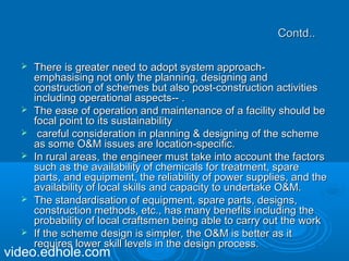 CCoonnttdd.... 
 TThheerree iiss ggrreeaatteerr nneeeedd ttoo aaddoopptt ssyysstteemm aapppprrooaacchh-- 
eemmpphhaassiissiinngg nnoott oonnllyy tthhee ppllaannnniinngg,, ddeessiiggnniinngg aanndd 
ccoonnssttrruuccttiioonn ooff sscchheemmeess bbuutt aallssoo ppoosstt--ccoonnssttrruuccttiioonn aaccttiivviittiieess 
iinncclluuddiinngg ooppeerraattiioonnaall aassppeeccttss---- .. 
 TThhee eeaassee ooff ooppeerraattiioonn aanndd mmaaiinntteennaannccee ooff aa ffaacciilliittyy sshhoouulldd bbee 
ffooccaall ppooiinntt ttoo iittss ssuussttaaiinnaabbiilliittyy 
 ccaarreeffuull ccoonnssiiddeerraattiioonn iinn ppllaannnniinngg && ddeessiiggnniinngg ooff tthhee sscchheemmee 
aass ssoommee OO&&MM iissssuueess aarree llooccaattiioonn--ssppeecciiffiicc.. 
 IInn rruurraall aarreeaass,, tthhee eennggiinneeeerr mmuusstt ttaakkee iinnttoo aaccccoouunntt tthhee ffaaccttoorrss 
ssuucchh aass tthhee aavvaaiillaabbiilliittyy ooff cchheemmiiccaallss ffoorr ttrreeaattmmeenntt,, ssppaarree 
ppaarrttss,, aanndd eeqquuiippmmeenntt,, tthhee rreelliiaabbiilliittyy ooff ppoowweerr ssuupppplliieess,, aanndd tthhee 
aavvaaiillaabbiilliittyy ooff llooccaall sskkiillllss aanndd ccaappaacciittyy ttoo uunnddeerrttaakkee OO&&MM.. 
 TThhee ssttaannddaarrddiissaattiioonn ooff eeqquuiippmmeenntt,, ssppaarree ppaarrttss,, ddeessiiggnnss,, 
ccoonnssttrruuccttiioonn mmeetthhooddss,, eettcc..,, hhaass mmaannyy bbeenneeffiittss iinncclluuddiinngg tthhee 
pprroobbaabbiilliittyy ooff llooccaall ccrraaffttssmmeenn bbeeiinngg aabbllee ttoo ccaarrrryy oouutt tthhee wwoorrkk 
 IIff tthhee sscchheemmee ddeessiiggnn iiss ssiimmpplleerr,, tthhee OO&&MM iiss bbeetttteerr aass iitt 
rreeqquuiirreess lloowweerr sskkiillll lleevveellss iinn tthhee ddeessiiggnn pprroocceessss.. video.edhole.com 
 