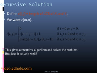 Recursive Solution 
 Define c[i, j] = length of LCS of Xi and Yj . 
 We want c[m,n]. 
ì 
0 if 0 or 0, 
ïî 
ïí 
= = 
c i j i j x y 
= 
- - + > = 
max( [ 1, ], [ , 1]) if , 0 and . 
[ 1, 1] 1 if , 0 and , 
i j 
c i - j c i j - i j > x ¹ 
y 
[ , ] 
i j 
i j 
c i j 
This gives a recursive algorithm and solves the problem. 
But does it solve it well? 
Comp 122, Spring 2004 
video.edhole.com 
 
