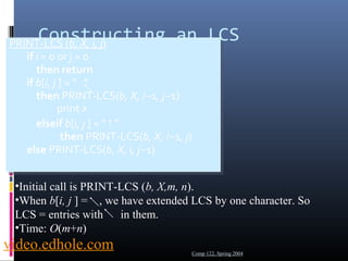 Constructing an LCS 
PRINT-LCS (b, X, i, j) 
1. if i = 0 or j = 0 
2. then return 
3. if b[i, j ] = “ ” 
4. then PRINT-LCS(b, X, i-1, j-1) 
5. print xi 
6. elseif b[i, j ] = “↑” 
7. then PRINT-LCS(b, X, i-1, j) 
8. else PRINT-LCS(b, X, i, j-1) 
PRINT-LCS (b, X, i, j) 
1. if i = 0 or j = 0 
2. then return 
3. if b[i, j ] = “ ” 
4. then PRINT-LCS(b, X, i-1, j-1) 
5. print xi 
6. elseif b[i, j ] = “↑” 
7. then PRINT-LCS(b, X, i-1, j) 
8. else PRINT-LCS(b, X, i, j-1) 
•Initial call is PRINT-LCS (b, X,m, n). 
•When b[i, j ] = , we have extended LCS by one character. So 
LCS = entries with in them. 
•Time: O(m+n) 
video.edhole.com 
Comp 122, Spring 2004 
 