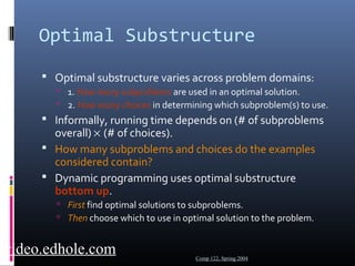 Optimal Substructure 
 Optimal substructure varies across problem domains: 
 1. How many subproblems are used in an optimal solution. 
 2. How many choices in determining which subproblem(s) to use. 
 Informally, running time depends on (# of subproblems 
overall) ´ (# of choices). 
 How many subproblems and choices do the examples 
considered contain? 
 Dynamic programming uses optimal substructure 
bottom up. 
 First find optimal solutions to subproblems. 
 Then choose which to use in optimal solution to the problem. 
Comp 122, Spring 2004 video.edhole.com 
 