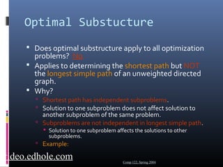 Optimal Substucture 
 Does optimal substructure apply to all optimization 
problems? No. 
 Applies to determining the shortest path but NOT 
the longest simple path of an unweighted directed 
graph. 
 Why? 
 Shortest path has independent subproblems. 
 Solution to one subproblem does not affect solution to 
another subproblem of the same problem. 
 Subproblems are not independent in longest simple path. 
 Solution to one subproblem affects the solutions to other 
subproblems. 
 Example: 
Comp 122, Spring 2004 video.edhole.com 
 