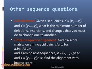 Other sequence questions 
 Edit distance: Given 2 sequences, X = áx1,...,xmñ 
and Y = áy1,...,ynñ, what is the minimum number of 
deletions, insertions, and changes that you must 
do to change one to another? 
 Protein sequence alignment: Given a score 
matrix on amino acid pairs, s(a,b) for 
a,bÎ{L} ÈA, 
and 2 amino acid sequences, X = áx1,...,xmñÎAm 
and Y = áy1,...,ynñÎAn, find the alignment with 
lowest score… 
Comp 122, Spring 2004 video.edhole.com 
 
