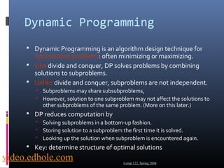 Dynamic Programming 
 Dynamic Programming is an algorithm design technique for 
optimization problems: often minimizing or maximizing. 
 Like divide and conquer, DP solves problems by combining 
solutions to subproblems. 
 Unlike divide and conquer, subproblems are not independent. 
 Subproblems may share subsubproblems, 
 However, solution to one subproblem may not affect the solutions to 
other subproblems of the same problem. (More on this later.) 
 DP reduces computation by 
 Solving subproblems in a bottom-up fashion. 
 Storing solution to a subproblem the first time it is solved. 
 Looking up the solution when subproblem is encountered again. 
 Key: determine structure of optimal solutions 
Comp 122, Spring 2004 video.edhole.com 
 