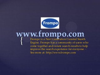 www.frompo.com
{   Frompo is a Next Generation Curated Search
    Engine. Frompo has a community of users who
    come together and curate search results to help
    improve the search experience for everyone. -
    See more at: http://www.frompo.com
 
