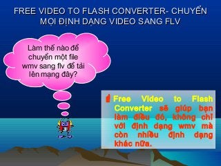 FREE VIDEO TO FLASH CONVERTER- CHUYỂNFREE VIDEO TO FLASH CONVERTER- CHUYỂN
MỌI ĐỊNH DẠNG VIDEO SANG FLVMỌI ĐỊNH DẠNG VIDEO SANG FLV
Làm thế nào để
chuyển một file
wmv sang flv để tải
lên mạng đây?
Free Video to Flash
Converter sẽ giúp bạn
làm điều đó, không chỉ
với định dạng wmv mà
còn nhiều định dạng
khác nữa.
 