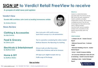 SIGN UP to Verdict Retail FreeView to receive
     A synopsis of retail news and opinion:
                                                                                                               About us
                                                                                                               Verdict is a retail information
   Verdict View                                                                                                specialist within the Informa Group.
                                                                                                               With almost 30 years' experience,
                                                                                                               Verdict publishes unrivalled
     Dunelm Mill overtakes John Lewis as leading homewares retailer
                                                                                                               independent analysis. We provide a
                                                                                                               complete picture of the UK and
     By Andrew Stevens
                                                                                                               increasingly the international retail
                                                                                                               arena, helping retailers,
    News Review                                                                                                manufacturers, service suppliers,
                                                                                                               analysts and consultants to fully
                                                                                                               exploit opportunities within the

     Clothing & Accessories                                   New Look posts a 30% profit increase             industry.

                                                             Sports Direct swoops in on JJB administration
     By Kate Ormrod
                                                                                                               Latest analysis

                                                                                                               • e-Retail in the UK | Verdict Channel
     Food & Grocery                                           The Co-operative considering the online market
                                                                                                               Report
     By Cliona Lynch                                         Waitrose Reasons: the hijacking of a hashtag      • Wilkinson Personal Care | Customer
                                                                                                               Insight

     Electricals & Entertainment                              iPhone 5 sells out after three days              • Menswear Retailing in the UK | Verdict
     By Matthew Rubin                                        10,000 extra Christmas staff set for Amazon       Market Report

                                                                                                               • Schuh | Verdict Company Briefing

     Home & DIY                                              DFS signs up to digital receipts start-up         • UK Consumer Satisfaction Index 2012 DIY
                                                                                                               & Gardening | Verdict Consumer Report
     By Matthew Walton                                        Profits surge at The Range
                                                                                                               • Retailing in India | Verdict Strategic
                                                                                                               Report
                                                  Sign up today

Web: www.verdict.co.uk | Tel: +44 (0)20 7551 9664 | Email: enquiries@verdict.co.uk
 