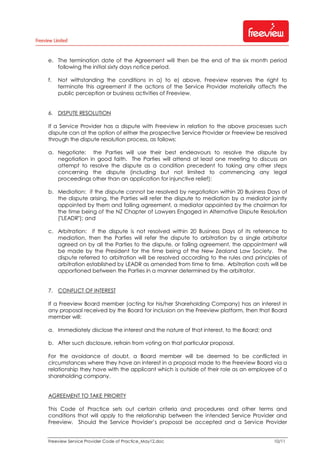 Freeview Service Provider Code of Practice_May12.doc 10/11
e. The termination date of the Agreement will then be the end of the six month period
following the initial sixty days notice period.
f. Not withstanding the conditions in a) to e) above, Freeview reserves the right to
terminate this agreement if the actions of the Service Provider materially affects the
public perception or business activities of Freeview.
6. DISPUTE RESOLUTION
If a Service Provider has a dispute with Freeview in relation to the above processes such
dispute can at the option of either the prospective Service Provider or Freeview be resolved
through the dispute resolution process, as follows:
a. Negotiate: the Parties will use their best endeavours to resolve the dispute by
negotiation in good faith. The Parties will attend at least one meeting to discuss an
attempt to resolve the dispute as a condition precedent to taking any other steps
concerning the dispute (including but not limited to commencing any legal
proceedings other than an application for injunctive relief);
b. Mediation: if the dispute cannot be resolved by negotiation within 20 Business Days of
the dispute arising, the Parties will refer the dispute to mediation by a mediator jointly
appointed by them and failing agreement, a mediator appointed by the chairman for
the time being of the NZ Chapter of Lawyers Engaged in Alternative Dispute Resolution
("LEADR"); and
c. Arbitration: if the dispute is not resolved within 20 Business Days of its reference to
mediation, then the Parties will refer the dispute to arbitration by a single arbitrator
agreed on by all the Parties to the dispute, or failing agreement, the appointment will
be made by the President for the time being of the New Zealand Law Society. The
dispute referred to arbitration will be resolved according to the rules and principles of
arbitration established by LEADR as amended from time to time. Arbitration costs will be
apportioned between the Parties in a manner determined by the arbitrator.
7. CONFLICT OF INTEREST
If a Freeview Board member (acting for his/her Shareholding Company) has an interest in
any proposal received by the Board for inclusion on the Freeview platform, then that Board
member will:
a. Immediately disclose the interest and the nature of that interest, to the Board; and
b. After such disclosure, refrain from voting on that particular proposal.
For the avoidance of doubt, a Board member will be deemed to be conflicted in
circumstances where they have an interest in a proposal made to the Freeview Board via a
relationship they have with the applicant which is outside of their role as an employee of a
shareholding company.
AGREEMENT TO TAKE PRIORITY
This Code of Practice sets out certain criteria and procedures and other terms and
conditions that will apply to the relationship between the intended Service Provider and
Freeview. Should the Service Provider s proposal be accepted and a Service Provider
 