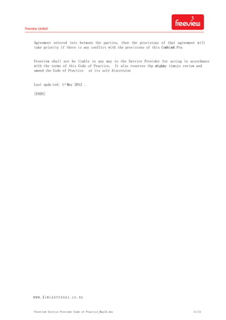 Freeview Service Provider Code of Practice_May12.doc 11/11
Agreement entered into between the parties, then the provisions of that agreement will
take priority if there is any conflict with the provisions of this Code of Practice.
Freeview shall not be liable in any way to the Service Provider for acting in accordance
with the terms of this Code of Practice. It also reserves the right, at any time,to review and
amend the Code of Practice at its sole discretion.
Last upda ted: 1st May 2012 .
[ENDS]
ｗｗｗ．ｋｉｗｉａｎｔｅｎｎａｓ．ｃｏ．ｎｚ
 