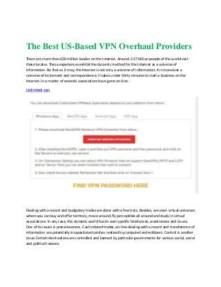 The Best US-Based VPN Overhaul Providers
There are more than 620 million locales on the Internet. Around 2.27 billion people of the world visit
these locales. These experiences exhibit the dynamic method for the Internet as a universe of
information. Be that as it may, the Internet is not only a universe of information; it is moreover a
universe of incitement and correspondence. It takes under thirty minutes to start a business on the
Internet. In a matter of seconds associations have gone on-line.
Unlimited vpn
Dealing with a record and budgetary trades are done with a few ticks. Besides, are even virtual universes
where you can buy and offer territory, move around, fly perceptible all around and study in virtual
associations. In any case, this dynamic world has its own specific hindrances, weaknesses and issues.
One of its issues is precariousness. Cash related trades, on-line dealing with a record and transference of
information are potentially incapacitated catches realized by computerized evildoers. Control is another
issue. Certain destinations are controlled and banned by particular governments for various social, social
and political reasons.
 