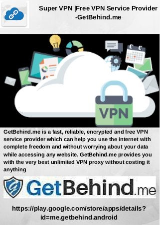 Super VPN |Free VPN Service Provider
-GetBehind.me
GetBehind.me is a fast, reliable, encrypted and free VPN
service provider which can help you use the internet with
complete freedom and without worrying about your data
while accessing any website. GetBehind.me provides you
with the very best unlimited VPN proxy without costing it
anything
https://play.google.com/store/apps/details?
id=me.getbehind.android
 