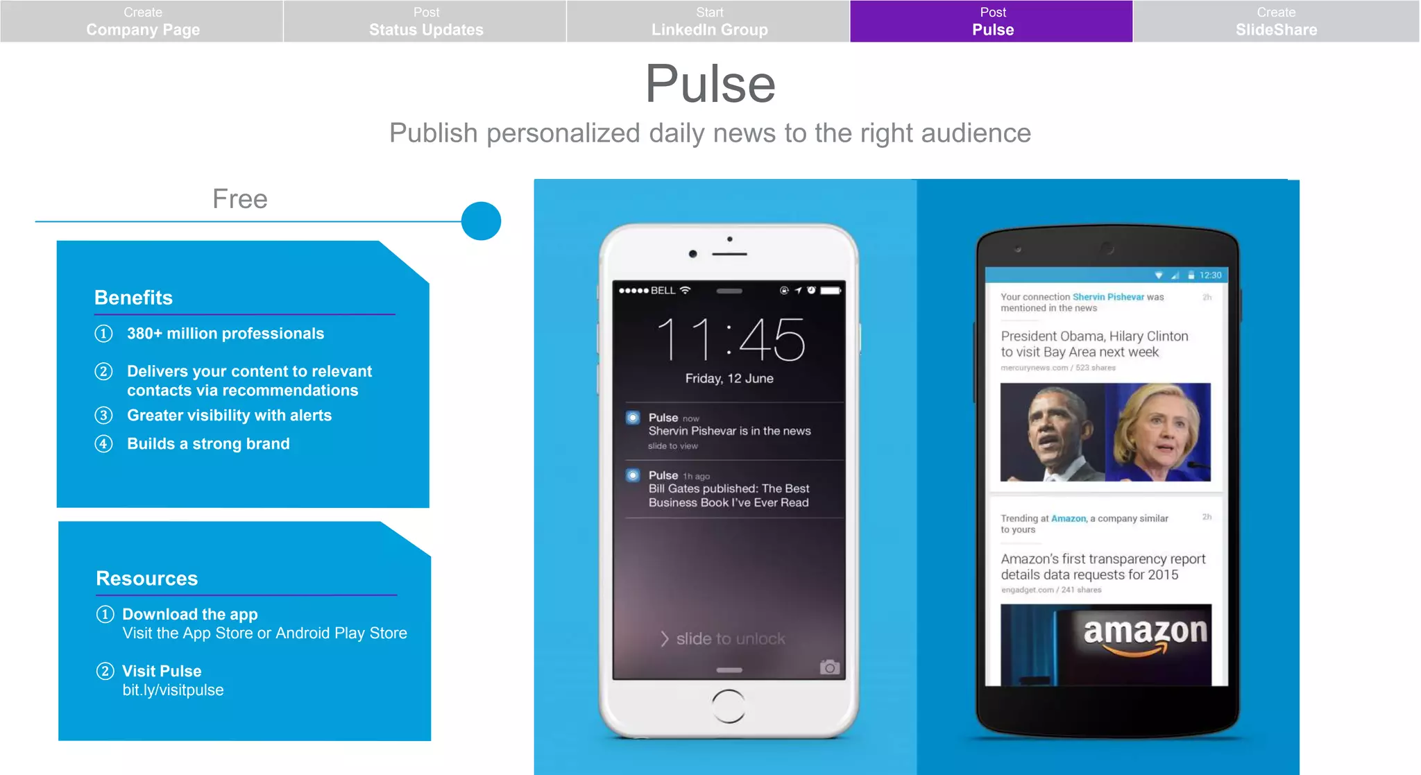 Pulse
Publish personalized daily news to the right audience
Resources
① Download the app
Visit the App Store or Android Play Store
② Visit Pulse
bit.ly/visitpulse
Benefits
① 380+ million professionals
② Delivers your content to relevant
contacts via recommendations
③ Greater visibility with alerts
④ Builds a strong brand
Free
Create
Company Page
Post
Status Updates
Start
LinkedIn Group
Post
Pulse
Create
SlideShare
 