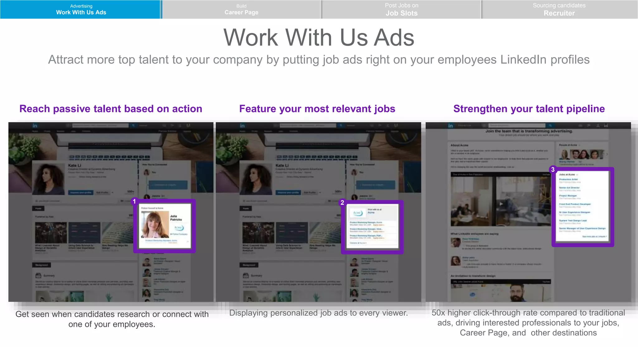 Work With Us Ads
Attract more top talent to your company by putting job ads right on your employees LinkedIn profiles
Advertising
Work With Us Ads
Build
Career Page
Post Jobs on
Job Slots
Sourcing candidates
Recruiter
1 2
3
Get seen when candidates research or connect with
one of your employees.
Reach passive talent based on action
Displaying personalized job ads to every viewer. 50x higher click-through rate compared to traditional
ads, driving interested professionals to your jobs,
Career Page, and other destinations
Feature your most relevant jobs Strengthen your talent pipeline
 