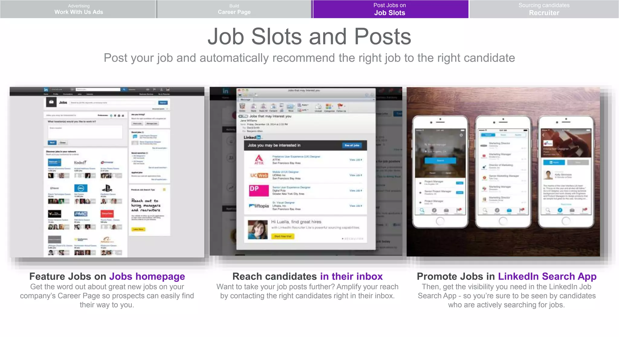 Post your job and automatically recommend the right job to the right candidate
Advertising
Work With Us Ads
Post Jobs on
Job Slots
Sourcing candidates
Recruiter
Build
Career Page
Feature Jobs on Jobs homepage
Get the word out about great new jobs on your
company’s Career Page so prospects can easily find
their way to you.
Reach candidates in their inbox
Want to take your job posts further? Amplify your reach
by contacting the right candidates right in their inbox.
Promote Jobs in LinkedIn Search App
Then, get the visibility you need in the LinkedIn Job
Search App - so you’re sure to be seen by candidates
who are actively searching for jobs.
Job Slots and Posts
 