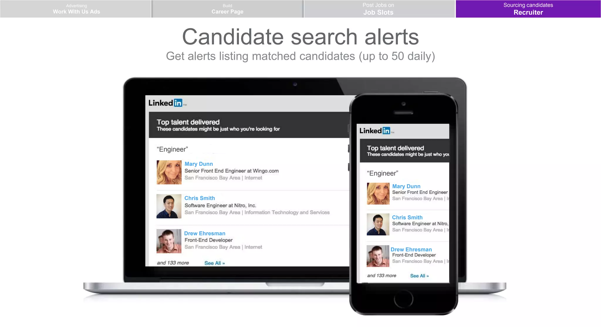 Advertising
Work With Us Ads
Post Jobs on
Job Slots
Build
Career Page
Candidate search alerts
Get alerts listing matched candidates (up to 50 daily)
Sourcing candidates
Recruiter
Mary Dunn
Chris Smith
Drew Ehresman
“Engineer”
Mary Dunn
Chris Smith
Drew Ehresman
“Engineer”
 