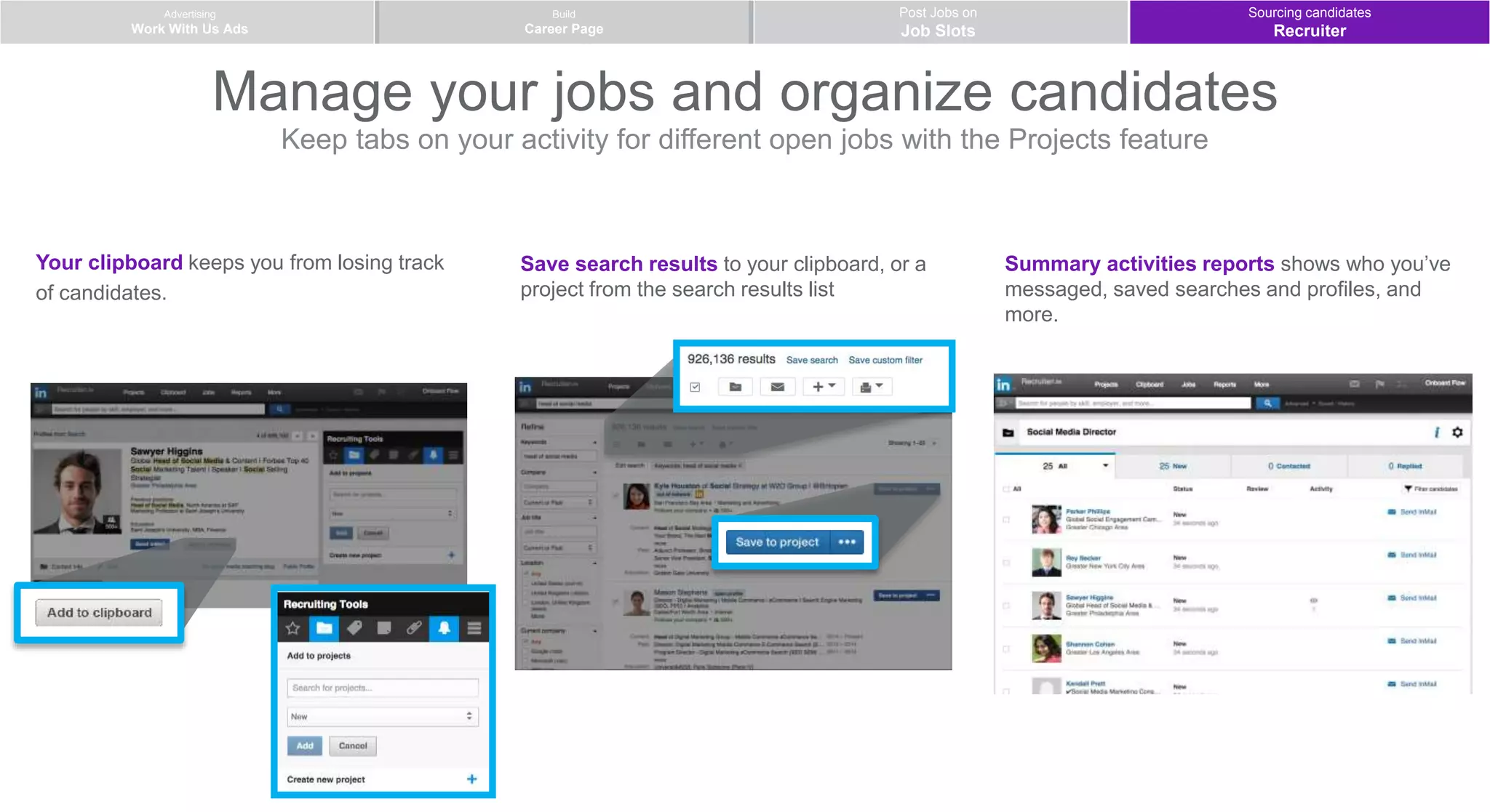 Advertising
Work With Us Ads
Post Jobs on
Job Slots
Build
Career Page
Manage your jobs and organize candidates
Keep tabs on your activity for different open jobs with the Projects feature
Your clipboard keeps you from losing track
of candidates.
Save search results to your clipboard, or a
project from the search results list
Summary activities reports shows who you’ve
messaged, saved searches and profiles, and
more.
Sourcing candidates
Recruiter
 