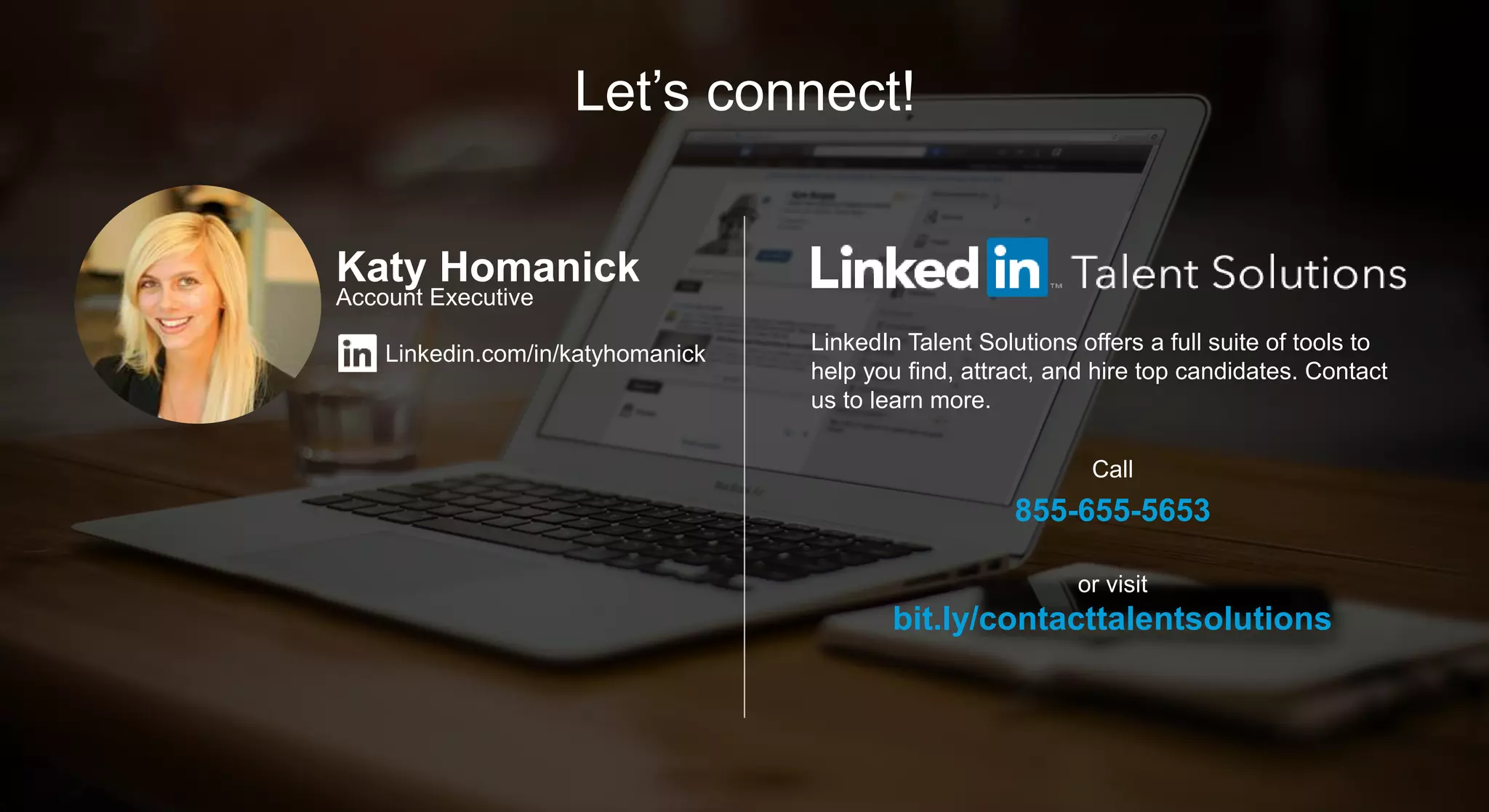 Let’s connect!
LinkedIn Talent Solutions offers a full suite of tools to
help you find, attract, and hire top candidates. Contact
us to learn more.
Call
855-655-5653
or visit
bit.ly/contacttalentsolutions
Katy Homanick
Account Executive
Linkedin.com/in/katyhomanick
 