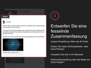 3
Entwerfen Sie eine
fesselnde
Zusammenfassung
Unsere Empfehlung: Mehr als 40 Worte
Nutzen Sie dabei Schlüsselwörter, aber
keine Phrasen
Versetzen Sie sich in Ihr Netzwerk.
Welche Beschreibung über Sie bliebe am
Ende hängen?
 