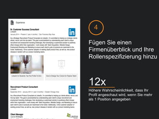 Fügen Sie einen
Firmenüberblick und Ihre
Rollenspezifizierung hinzu
Höhere Wahrscheinlichkeit, dass Ihr
Profil angeschaut wird, wenn Sie mehr
als 1 Position angegeben
12x
4
 