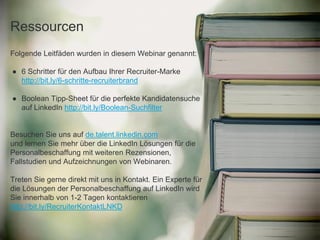 Folgende Leitfäden wurden in diesem Webinar genannt:
● 6 Schritter für den Aufbau Ihrer Recruiter-Marke
http://bit.ly/6-schritte-recruiterbrand
● Boolean Tipp-Sheet für die perfekte Kandidatensuche
auf LinkedIn http://bit.ly/Boolean-Suchfilter
Besuchen Sie uns auf de.talent.linkedin.com
und lernen Sie mehr über die LinkedIn Lösungen für die
Personalbeschaffung mit weiteren Rezensionen,
Fallstudien und Aufzeichnungen von Webinaren.
Treten Sie gerne direkt mit uns in Kontakt. Ein Experte für
die Lösungen der Personalbeschaffung auf LinkedIn wird
Sie innerhalb von 1-2 Tagen kontaktieren
http://bit.ly/RecruiterKontaktLNKD
Ressourcen
 