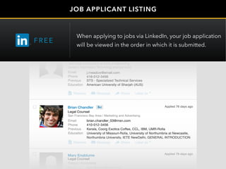 Jefferey Meadow
j.meadow@email.com
418-012-3456
Legal Counsel
brian.chandler_03@msn.com
410-012-3456
Brian Chandler
Mary Engblume
Legal Counsel
mengblume@msn.com
JOB APPLICANT LISTING
FRE E
When applying to jobs via LinkedIn, your job application
will be viewed in the order in which it is submitted.
 