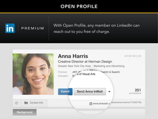 OPEN PROFILE
Anna Harris
Creative Director at Herman Design
www.linkedin.com/pub/anna-harris/17/402/75b
Send Anna InMail
Anna Harris
Creative Director at Herman Design
www.linkedin.com/pub/anna-harris/17/402/75b
Send Anna InMail
With Open Profile, any member on LinkedIn can
reach out to you free of charge.
 