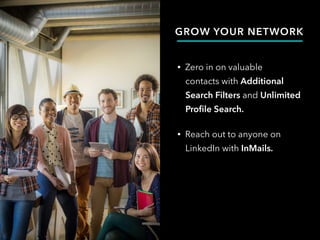 GROW YOUR NETWORK
• Zero in on valuable
contacts with Additional
Search Filters and Unlimited
Profile Search.
• Reach out to anyone on
LinkedIn with InMails.
 