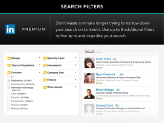 Malin Palka
Ryan Frederick
Brian Hodage
Vincent Clark
Malin Palka
Ryan Frederick
Brian Hodage
Vincent Clark
Maurice Spight
Ted Donald
Malin Palka
Ryan Frederick
Brian Hodage
Vincent Clark
Maurice Spight
SEARCH FILTERS
Don’t waste a minute longer trying to narrow down
your search on LinkedIn. Use up to 8 additional filters
to fine-tune and expedite your search.
 