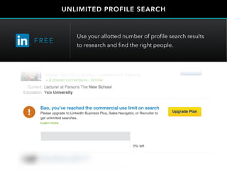 UNLIMITED PROFILE SEARCH
FRE E
Use your allotted number of profile search results
to research and find the right people.
Sam Brooks
Maureen Kim
Sam Brooks
Maureen Kim
Bao, you’ve reached the commercial use limit on search
Please upgrade to LinkedIn Business Plus, Sales Navigator, or Recruiter to
get unlimited searches.
Learn more
 
