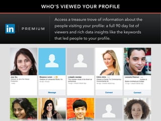 WHO’S VIEWED YOUR PROFILE
Celine Johns Leonardo PetersonJane Yeo
Designer at Jane Yeo Design
Production
Margeaux Larsen
Access a treasure trove of information about the
people visiting your profile: a full 90 day list of
viewers and rich data insights like the keywords
that led people to your profile.
 