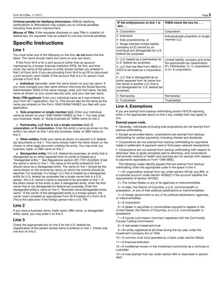 Form W-9 (Rev. 11-2017) Page 3
Criminal penalty for falsifying information. Willfully falsifying
certifications or affirmations may subject you to criminal penalties
including fines and/or imprisonment.
Misuse of TINs. If the requester discloses or uses TINs in violation of
federal law, the requester may be subject to civil and criminal penalties.
Specific Instructions
Line 1
You must enter one of the following on this line; do not leave this line
blank. The name should match the name on your tax return.
If this Form W-9 is for a joint account (other than an account
maintained by a foreign financial institution (FFI)), list first, and then
circle, the name of the person or entity whose number you entered in
Part I of Form W-9. If you are providing Form W-9 to an FFI to document
a joint account, each holder of the account that is a U.S. person must
provide a Form W-9.
a. Individual. Generally, enter the name shown on your tax return. If
you have changed your last name without informing the Social Security
Administration (SSA) of the name change, enter your first name, the last
name as shown on your social security card, and your new last name.
Note: ITIN applicant: Enter your individual name as it was entered on
your Form W-7 application, line 1a. This should also be the same as the
name you entered on the Form 1040/1040A/1040EZ you filed with your
application.
b. Sole proprietor or single-member LLC. Enter your individual
name as shown on your 1040/1040A/1040EZ on line 1. You may enter
your business, trade, or “doing business as” (DBA) name on line 2.
c. Partnership, LLC that is not a single-member LLC, C
corporation, or S corporation. Enter the entity's name as shown on the
entity's tax return on line 1 and any business, trade, or DBA name on
line 2.
d. Other entities. Enter your name as shown on required U.S. federal
tax documents on line 1. This name should match the name shown on the
charter or other legal document creating the entity. You may enter any
business, trade, or DBA name on line 2.
e. Disregarded entity. For U.S. federal tax purposes, an entity that is
disregarded as an entity separate from its owner is treated as a
“disregarded entity.” See Regulations section 301.7701-2(c)(2)(iii). Enter
the owner's name on line 1. The name of the entity entered on line 1
should never be a disregarded entity. The name on line 1 should be the
name shown on the income tax return on which the income should be
reported. For example, if a foreign LLC that is treated as a disregarded
entity for U.S. federal tax purposes has a single owner that is a U.S.
person, the U.S. owner's name is required to be provided on line 1. If
the direct owner of the entity is also a disregarded entity, enter the first
owner that is not disregarded for federal tax purposes. Enter the
disregarded entity's name on line 2, “Business name/disregarded entity
name.” If the owner of the disregarded entity is a foreign person, the
owner must complete an appropriate Form W-8 instead of a Form W-9.
This is the case even if the foreign person has a U.S. TIN.
Line 2
If you have a business name, trade name, DBA name, or disregarded
entity name, you may enter it on line 2.
Line 3
Check the appropriate box on line 3 for the U.S. federal tax
classification of the person whose name is entered on line 1. Check only
one box on line 3.
IF the entity/person on line 1 is
a(n) . . .
THEN check the box for . . .
• Corporation Corporation
• Individual
• Sole proprietorship, or
• Single-member limited liability
company (LLC) owned by an
individual and disregarded for U.S.
federal tax purposes.
Individual/sole proprietor or single-
member LLC
• LLC treated as a partnership for
U.S. federal tax purposes,
• LLC that has filed Form 8832 or
2553 to be taxed as a corporation,
or
• LLC that is disregarded as an
entity separate from its owner but
the owner is another LLC that is
not disregarded for U.S. federal tax
purposes.
Limited liability company and enter
the appropriate tax classification.
(P= Partnership; C= C corporation;
or S= S corporation)
• Partnership Partnership
• Trust/estate Trust/estate
Line 4, Exemptions
If you are exempt from backup withholding and/or FATCA reporting,
enter in the appropriate space on line 4 any code(s) that may apply to
you.
Exempt payee code.
• Generally, individuals (including sole proprietors) are not exempt from
backup withholding.
• Except as provided below, corporations are exempt from backup
withholding for certain payments, including interest and dividends.
• Corporations are not exempt from backup withholding for payments
made in settlement of payment card or third party network transactions.
• Corporations are not exempt from backup withholding with respect to
attorneys’ fees or gross proceeds paid to attorneys, and corporations
that provide medical or health care services are not exempt with respect
to payments reportable on Form 1099-MISC.
The following codes identify payees that are exempt from backup
withholding. Enter the appropriate code in the space in line 4.
1—An organization exempt from tax under section 501(a), any IRA, or
a custodial account under section 403(b)(7) if the account satisfies the
requirements of section 401(f)(2)
2—The United States or any of its agencies or instrumentalities
3—A state, the District of Columbia, a U.S. commonwealth or
possession, or any of their political subdivisions or instrumentalities
4—A foreign government or any of its political subdivisions, agencies,
or instrumentalities
5—A corporation
6—A dealer in securities or commodities required to register in the
United States, the District of Columbia, or a U.S. commonwealth or
possession
7—A futures commission merchant registered with the Commodity
Futures Trading Commission
8—A real estate investment trust
9—An entity registered at all times during the tax year under the
Investment Company Act of 1940
10—A common trust fund operated by a bank under section 584(a)
11—A financial institution
12—A middleman known in the investment community as a nominee or
custodian
13—A trust exempt from tax under section 664 or described in section
4947
 