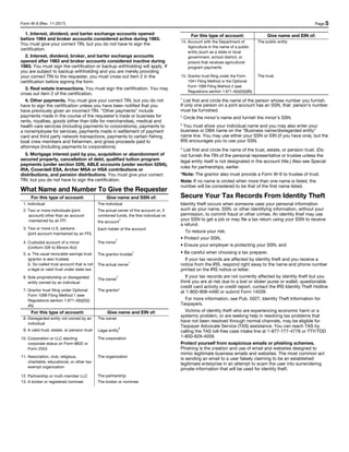 Form W-9 (Rev. 11-2017) Page 5
1. Interest, dividend, and barter exchange accounts opened
before 1984 and broker accounts considered active during 1983.
You must give your correct TIN, but you do not have to sign the
certification.
2. Interest, dividend, broker, and barter exchange accounts
opened after 1983 and broker accounts considered inactive during
1983. You must sign the certification or backup withholding will apply. If
you are subject to backup withholding and you are merely providing
your correct TIN to the requester, you must cross out item 2 in the
certification before signing the form.
3. Real estate transactions. You must sign the certification. You may
cross out item 2 of the certification.
4. Other payments. You must give your correct TIN, but you do not
have to sign the certification unless you have been notified that you
have previously given an incorrect TIN. “Other payments” include
payments made in the course of the requester’s trade or business for
rents, royalties, goods (other than bills for merchandise), medical and
health care services (including payments to corporations), payments to
a nonemployee for services, payments made in settlement of payment
card and third party network transactions, payments to certain fishing
boat crew members and fishermen, and gross proceeds paid to
attorneys (including payments to corporations).
5. Mortgage interest paid by you, acquisition or abandonment of
secured property, cancellation of debt, qualified tuition program
payments (under section 529), ABLE accounts (under section 529A),
IRA, Coverdell ESA, Archer MSA or HSA contributions or
distributions, and pension distributions. You must give your correct
TIN, but you do not have to sign the certification.
What Name and Number To Give the Requester
For this type of account: Give name and SSN of:
1. Individual The individual
2. Two or more individuals (joint
account) other than an account
maintained by an FFI
The actual owner of the account or, if
combined funds, the first individual on
the account
1
3. Two or more U.S. persons
(joint account maintained by an FFI)
Each holder of the account
4. Custodial account of a minor
(Uniform Gift to Minors Act)
The minor²
5. a. The usual revocable savings trust
(grantor is also trustee)
b. So-called trust account that is not
a legal or valid trust under state law
The grantor-trustee
1
The actual owner
1
6. Sole proprietorship or disregarded
entity owned by an individual
The owner³
7. Grantor trust filing under Optional
Form 1099 Filing Method 1 (see
Regulations section 1.671-4(b)(2)(i)
(A))
The grantor*
For this type of account: Give name and EIN of:
8. Disregarded entity not owned by an
individual
The owner
9. A valid trust, estate, or pension trust Legal entity
4
10. Corporation or LLC electing
corporate status on Form 8832 or
Form 2553
The corporation
11. Association, club, religious,
charitable, educational, or other tax-
exempt organization
The organization
12. Partnership or multi-member LLC The partnership
13. A broker or registered nominee The broker or nominee
For this type of account: Give name and EIN of:
14. Account with the Department of
Agriculture in the name of a public
entity (such as a state or local
government, school district, or
prison) that receives agricultural
program payments
The public entity
15. Grantor trust filing under the Form
1041 Filing Method or the Optional
Form 1099 Filing Method 2 (see
Regulations section 1.671-4(b)(2)(i)(B))
The trust
1
List first and circle the name of the person whose number you furnish.
If only one person on a joint account has an SSN, that person’s number
must be furnished.
2
Circle the minor’s name and furnish the minor’s SSN.
3
You must show your individual name and you may also enter your
business or DBA name on the “Business name/disregarded entity”
name line. You may use either your SSN or EIN (if you have one), but the
IRS encourages you to use your SSN.
4
List first and circle the name of the trust, estate, or pension trust. (Do
not furnish the TIN of the personal representative or trustee unless the
legal entity itself is not designated in the account title.) Also see Special
rules for partnerships, earlier.
*Note: The grantor also must provide a Form W-9 to trustee of trust.
Note: If no name is circled when more than one name is listed, the
number will be considered to be that of the first name listed.
Secure Your Tax Records From Identity Theft
Identity theft occurs when someone uses your personal information
such as your name, SSN, or other identifying information, without your
permission, to commit fraud or other crimes. An identity thief may use
your SSN to get a job or may file a tax return using your SSN to receive
a refund.
To reduce your risk:
• Protect your SSN,
• Ensure your employer is protecting your SSN, and
• Be careful when choosing a tax preparer.
If your tax records are affected by identity theft and you receive a
notice from the IRS, respond right away to the name and phone number
printed on the IRS notice or letter.
If your tax records are not currently affected by identity theft but you
think you are at risk due to a lost or stolen purse or wallet, questionable
credit card activity or credit report, contact the IRS Identity Theft Hotline
at 1-800-908-4490 or submit Form 14039.
For more information, see Pub. 5027, Identity Theft Information for
Taxpayers.
Victims of identity theft who are experiencing economic harm or a
systemic problem, or are seeking help in resolving tax problems that
have not been resolved through normal channels, may be eligible for
Taxpayer Advocate Service (TAS) assistance. You can reach TAS by
calling the TAS toll-free case intake line at 1-877-777-4778 or TTY/TDD
1-800-829-4059.
Protect yourself from suspicious emails or phishing schemes.
Phishing is the creation and use of email and websites designed to
mimic legitimate business emails and websites. The most common act
is sending an email to a user falsely claiming to be an established
legitimate enterprise in an attempt to scam the user into surrendering
private information that will be used for identity theft.
 
