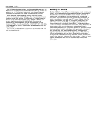 Form W-9 (Rev. 11-2017) Page 6
The IRS does not initiate contacts with taxpayers via emails. Also, the
IRS does not request personal detailed information through email or ask
taxpayers for the PIN numbers, passwords, or similar secret access
information for their credit card, bank, or other financial accounts.
If you receive an unsolicited email claiming to be from the IRS,
forward this message to phishing@irs.gov. You may also report misuse
of the IRS name, logo, or other IRS property to the Treasury Inspector
General for Tax Administration (TIGTA) at 1-800-366-4484. You can
forward suspicious emails to the Federal Trade Commission at
spam@uce.gov or report them at www.ftc.gov/complaint. You can
contact the FTC at www.ftc.gov/idtheft or 877-IDTHEFT (877-438-4338).
If you have been the victim of identity theft, see www.IdentityTheft.gov
and Pub. 5027.
Visit www.irs.gov/IdentityTheft to learn more about identity theft and
how to reduce your risk.
Privacy Act Notice
Section 6109 of the Internal Revenue Code requires you to provide your
correct TIN to persons (including federal agencies) who are required to
file information returns with the IRS to report interest, dividends, or
certain other income paid to you; mortgage interest you paid; the
acquisition or abandonment of secured property; the cancellation of
debt; or contributions you made to an IRA, Archer MSA, or HSA. The
person collecting this form uses the information on the form to file
information returns with the IRS, reporting the above information.
Routine uses of this information include giving it to the Department of
Justice for civil and criminal litigation and to cities, states, the District of
Columbia, and U.S. commonwealths and possessions for use in
administering their laws. The information also may be disclosed to other
countries under a treaty, to federal and state agencies to enforce civil
and criminal laws, or to federal law enforcement and intelligence
agencies to combat terrorism. You must provide your TIN whether or
not you are required to file a tax return. Under section 3406, payers
must generally withhold a percentage of taxable interest, dividend, and
certain other payments to a payee who does not give a TIN to the payer.
Certain penalties may also apply for providing false or fraudulent
information.
 