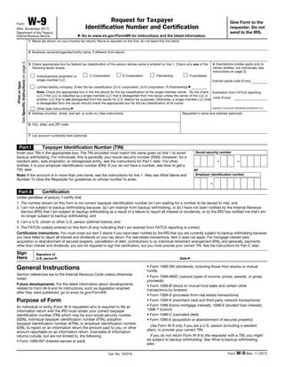 Form W-9
(Rev. November 2017)
Department of the Treasury
Internal Revenue Service
Request for Taxpayer
Identification Number and Certification
▶ Go to www.irs.gov/FormW9 for instructions and the latest information.
Give Form to the
requester. Do not
send to the IRS.
Print
or
type.
See
Specific
Instructions
on
page
3.
1 Name (as shown on your income tax return). Name is required on this line; do not leave this line blank.
2 Business name/disregarded entity name, if different from above
3 Check appropriate box for federal tax classification of the person whose name is entered on line 1. Check only one of the
following seven boxes.
Individual/sole proprietor or
single-member LLC
C Corporation S Corporation Partnership Trust/estate
Limited liability company. Enter the tax classification (C=C corporation, S=S corporation, P=Partnership) ▶
Note: Check the appropriate box in the line above for the tax classification of the single-member owner. Do not check
LLC if the LLC is classified as a single-member LLC that is disregarded from the owner unless the owner of the LLC is
another LLC that is not disregarded from the owner for U.S. federal tax purposes. Otherwise, a single-member LLC that
is disregarded from the owner should check the appropriate box for the tax classification of its owner.
Other (see instructions) ▶
4 Exemptions (codes apply only to
certain entities, not individuals; see
instructions on page 3):
Exempt payee code (if any)
Exemption from FATCA reporting
code (if any)
(Applies to accounts maintained outside the U.S.)
5 Address (number, street, and apt. or suite no.) See instructions.
6 City, state, and ZIP code
Requester’s name and address (optional)
7 List account number(s) here (optional)
Part I Taxpayer Identification Number (TIN)
Enter your TIN in the appropriate box. The TIN provided must match the name given on line 1 to avoid
backup withholding. For individuals, this is generally your social security number (SSN). However, for a
resident alien, sole proprietor, or disregarded entity, see the instructions for Part I, later. For other
entities, it is your employer identification number (EIN). If you do not have a number, see How to get a
TIN, later.
Note: If the account is in more than one name, see the instructions for line 1. Also see What Name and
Number To Give the Requester for guidelines on whose number to enter.
Social security number
– –
or
Employer identification number
–
Part II Certification
Under penalties of perjury, I certify that:
1. The number shown on this form is my correct taxpayer identification number (or I am waiting for a number to be issued to me); and
2. I am not subject to backup withholding because: (a) I am exempt from backup withholding, or (b) I have not been notified by the Internal Revenue
Service (IRS) that I am subject to backup withholding as a result of a failure to report all interest or dividends, or (c) the IRS has notified me that I am
no longer subject to backup withholding; and
3. I am a U.S. citizen or other U.S. person (defined below); and
4. The FATCA code(s) entered on this form (if any) indicating that I am exempt from FATCA reporting is correct.
Certification instructions. You must cross out item 2 above if you have been notified by the IRS that you are currently subject to backup withholding because
you have failed to report all interest and dividends on your tax return. For real estate transactions, item 2 does not apply. For mortgage interest paid,
acquisition or abandonment of secured property, cancellation of debt, contributions to an individual retirement arrangement (IRA), and generally, payments
other than interest and dividends, you are not required to sign the certification, but you must provide your correct TIN. See the instructions for Part II, later.
Sign
Here
Signature of
U.S. person ▶ Date ▶
General Instructions
Section references are to the Internal Revenue Code unless otherwise
noted.
Future developments. For the latest information about developments
related to Form W-9 and its instructions, such as legislation enacted
after they were published, go to www.irs.gov/FormW9.
Purpose of Form
An individual or entity (Form W-9 requester) who is required to file an
information return with the IRS must obtain your correct taxpayer
identification number (TIN) which may be your social security number
(SSN), individual taxpayer identification number (ITIN), adoption
taxpayer identification number (ATIN), or employer identification number
(EIN), to report on an information return the amount paid to you, or other
amount reportable on an information return. Examples of information
returns include, but are not limited to, the following.
• Form 1099-INT (interest earned or paid)
• Form 1099-DIV (dividends, including those from stocks or mutual
funds)
• Form 1099-MISC (various types of income, prizes, awards, or gross
proceeds)
• Form 1099-B (stock or mutual fund sales and certain other
transactions by brokers)
• Form 1099-S (proceeds from real estate transactions)
• Form 1099-K (merchant card and third party network transactions)
• Form 1098 (home mortgage interest), 1098-E (student loan interest),
1098-T (tuition)
• Form 1099-C (canceled debt)
• Form 1099-A (acquisition or abandonment of secured property)
Use Form W-9 only if you are a U.S. person (including a resident
alien), to provide your correct TIN.
If you do not return Form W-9 to the requester with a TIN, you might
be subject to backup withholding. See What is backup withholding,
later.
Cat. No. 10231X Form W-9 (Rev. 11-2017)
 