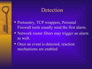 Detection Portsentry, TCP wrappers, Personal Firewall tools usually send the first alarm. Network router filters may trigger an alarm as well. Once an event is detected, reaction mechanisms are enabled 