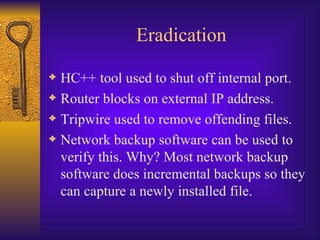 Eradication HC++ tool used to shut off internal port. Router blocks on external IP address. Tripwire used to remove offending files. Network backup software can be used to verify this. Why? Most network backup software does incremental backups so they can capture a newly installed file. 