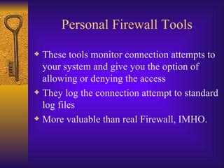 Personal Firewall Tools These tools monitor connection attempts to your system and give you the option of allowing or denying the access They log the connection attempt to standard log files More valuable than real Firewall, IMHO. 