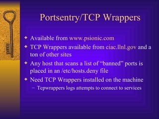 Portsentry/TCP Wrappers Available from  www.psionic.com TCP Wrappers available from  ciac.llnl.gov  and a ton of other sites Any host that scans a list of “banned” ports is placed in an /etc/hosts.deny file Need TCP Wrappers installed on the machine Tcpwrappers logs attempts to connect to services 