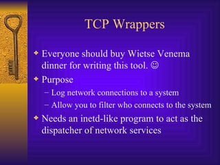 TCP Wrappers Everyone should buy Wietse Venema dinner for writing this tool.   Purpose Log network connections to a system Allow you to filter who connects to the system Needs an inetd-like program to act as the dispatcher of network services 