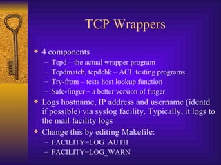 TCP Wrappers 4 components Tcpd – the actual wrapper program Tcpdmatch, tcpdchk – ACL testing programs Try-from – tests host lookup function Safe-finger – a better version of finger Logs hostname, IP address and username (identd if possible) via syslog facility. Typically, it logs to the mail facility logs Change this by editing Makefile: FACILITY=LOG_AUTH FACILITY=LOG_WARN 